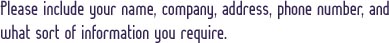 Please include your name, company, address, phone number, and what sort of information you require.